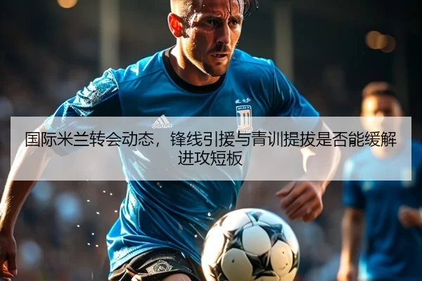 国际米兰转会动态，锋线引援与青训提拔是否能缓解进攻短板